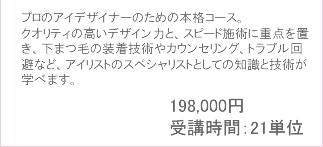 プロのアイデザイナーのための本格コース。クオリティの高いデザイン力と、スピード施術に重点を置き、
						下まつ毛の装着技術やカウンセリング、トラブル回避など、アイリストのスペシャリストとしての知識と技術が学べます。