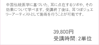 中国伝統医学に基づいた、耳に点在するツボや、その効果について学べます。受講終了後は、
						耳つぼジュエリーアーティストとして施術を行うことが可能です。