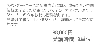 スタンダードコースの受講内容に加え、さらに深い中国伝統医学とその効果について学び、
						オリジナル耳つぼジュエリーの作成技術も習得頂けます。受講終了後は、耳つぼジュエリー講師として活躍が可能です。